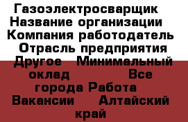 Газоэлектросварщик › Название организации ­ Компания-работодатель › Отрасль предприятия ­ Другое › Минимальный оклад ­ 30 000 - Все города Работа » Вакансии   . Алтайский край